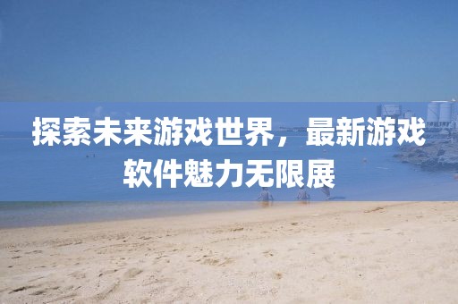 探索未來游戲世界，最新游戲軟件魅力無限展