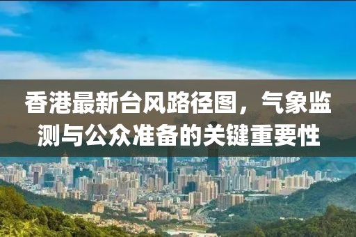 香港最新臺風路徑圖,氣象監測與公眾準備的關鍵重要性