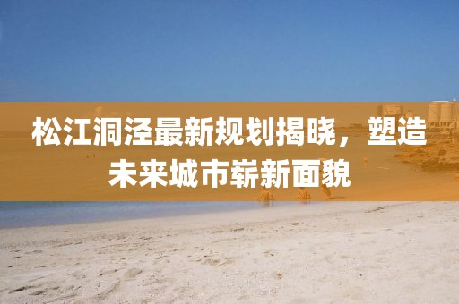 松江洞涇最新規劃揭曉,塑造未來城市嶄新面貌