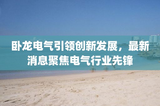 臥龍電氣引領(lǐng)創(chuàng)新發(fā)展,最新消息聚焦電氣行業(yè)先鋒