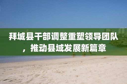 拜城縣干部調整重塑領導團隊,推動縣域發展新篇章