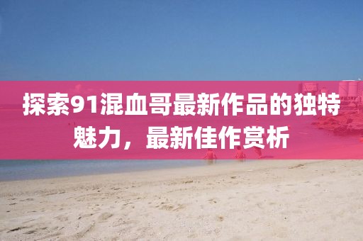 探索91混血哥最新作品的獨特魅力，最新佳作賞析