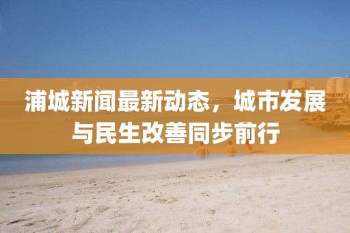 浦城新聞最新動態,城市發展與民生改善同步前行