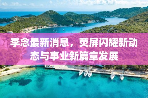 李念最新消息，熒屏閃耀新動態與事業新篇章發展