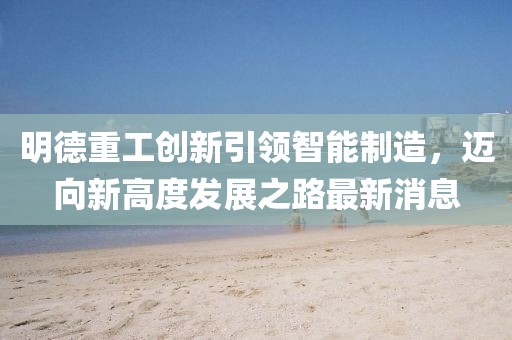 明德重工創新引領智能制造，邁向新高度發展之路最新消息