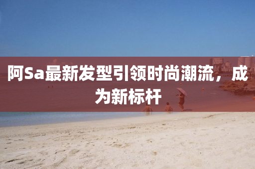 阿Sa最新發型引領時尚潮流,成為新標桿