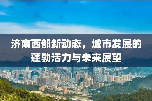 濟南西部新動態，城市發展的蓬勃活力與未來展望