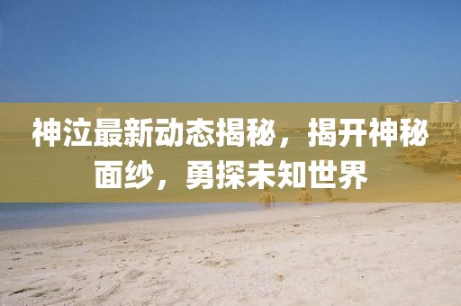 神泣最新動態揭秘,揭開神秘面紗,勇探未知世界
