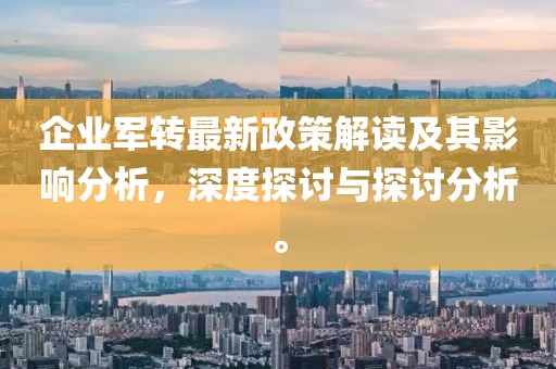 企業(yè)軍轉(zhuǎn)最新政策解讀及其影響分析，深度探討與探討分析。