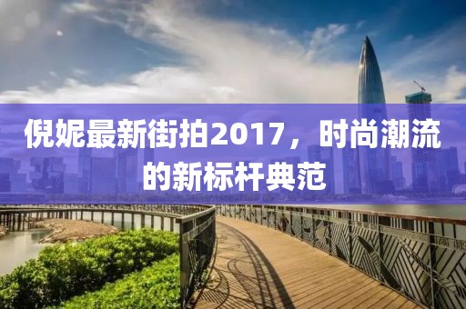 倪妮最新街拍2017,時尚潮流的新標桿典范