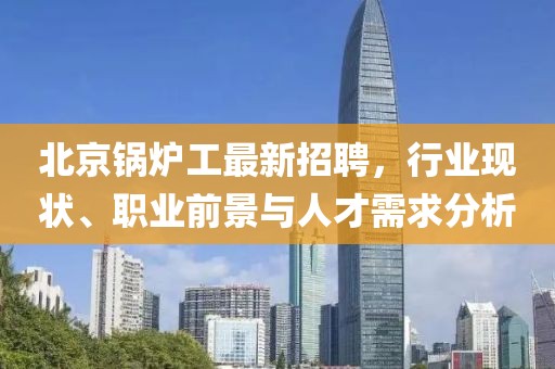 北京鍋爐工最新招聘，行業現狀、職業前景與人才需求分析