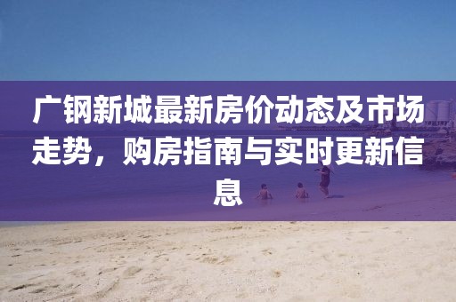 廣鋼新城最新房價動態(tài)及市場走勢，購房指南與實(shí)時更新信息