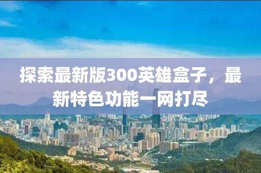 探索最新版300英雄盒子,最新特色功能一網打盡
