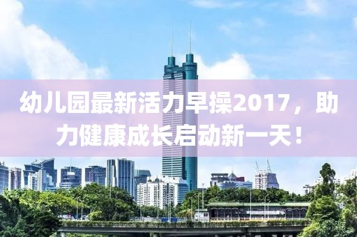 幼兒園最新活力早操2017，助力健康成長啟動新一天！