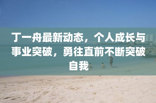 丁一舟最新動態，個人成長與事業突破，勇往直前不斷突破自我