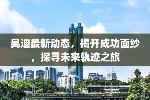 吳迪最新動態(tài),揭開成功面紗,探尋未來軌跡之旅