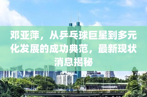 鄧亞萍，從乒乓球巨星到多元化發(fā)展的成功典范，最新現(xiàn)狀消息揭秘