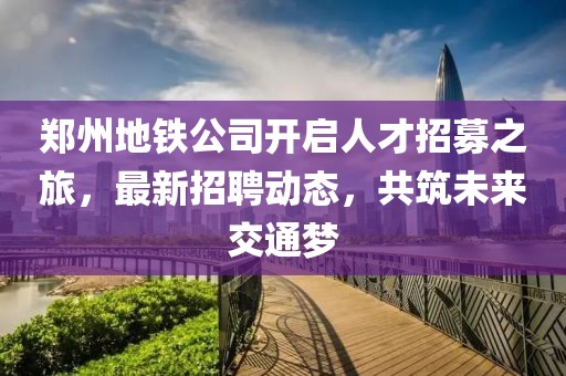 鄭州地鐵公司開啟人才招募之旅，最新招聘動態(tài)，共筑未來交通夢
