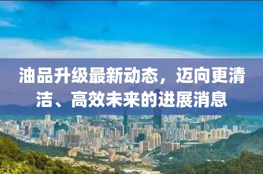 油品升級最新動態,邁向更清潔、高效未來的進展消息