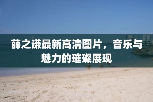 薛之謙最新高清圖片，音樂與魅力的璀璨展現