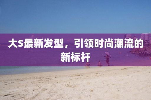 大S最新發(fā)型,引領(lǐng)時尚潮流的新標(biāo)桿