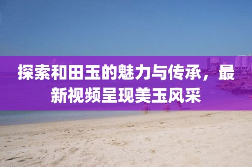 探索和田玉的魅力與傳承,最新視頻呈現美玉風采
