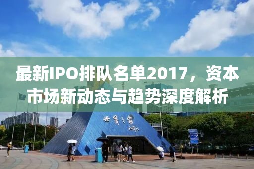 最新IPO排隊名單2017,資本市場新動態(tài)與趨勢深度解析