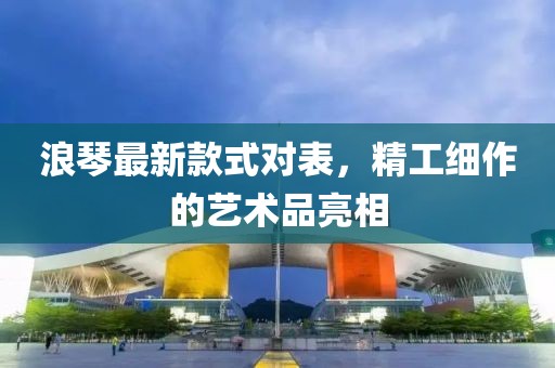 浪琴最新款式對(duì)表,精工細(xì)作的藝術(shù)品亮相