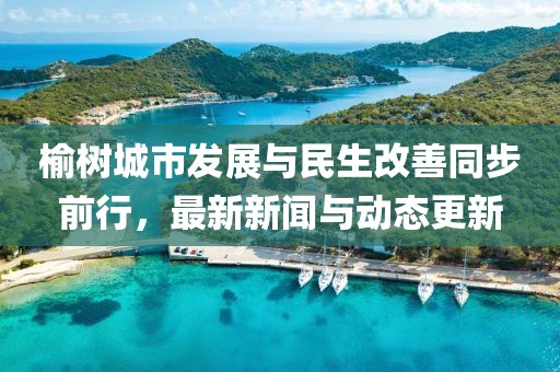 榆樹城市發展與民生改善同步前行,最新新聞與動態更新