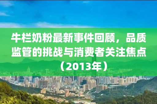 牛欄奶粉最新事件回顧,品質監管的挑戰與消費者關注焦點(2013年)