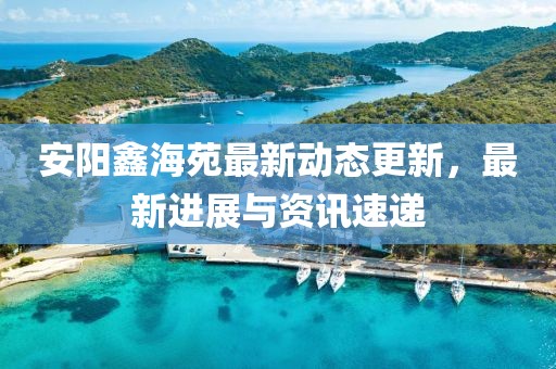 安陽鑫海苑最新動態更新,最新進展與資訊速遞