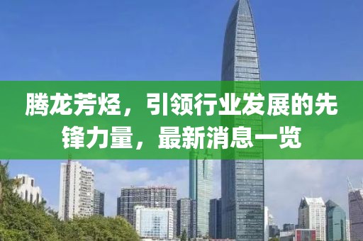 騰龍芳烴，引領行業(yè)發(fā)展的先鋒力量，最新消息一覽