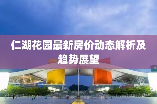 仁湖花園最新房?jī)r(jià)動(dòng)態(tài)解析及趨勢(shì)展望