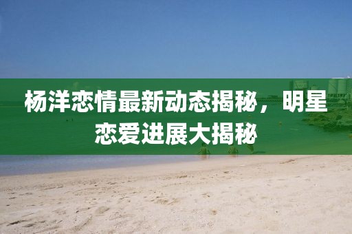 楊洋戀情最新動(dòng)態(tài)揭秘,明星戀愛(ài)進(jìn)展大揭秘