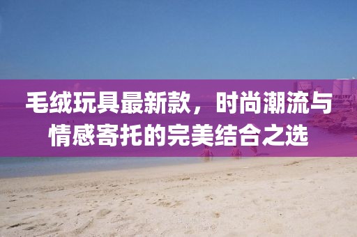 毛絨玩具最新款，時尚潮流與情感寄托的完美結(jié)合之選
