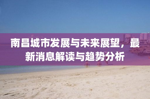 南昌城市發展與未來展望,最新消息解讀與趨勢分析