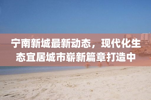 寧南新城最新動態，現代化生態宜居城市嶄新篇章打造中