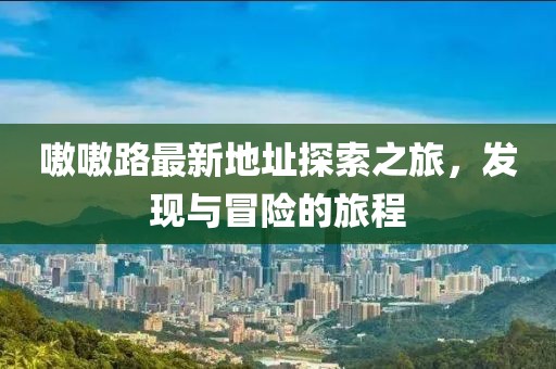 嗷嗷路最新地址探索之旅，發(fā)現(xiàn)與冒險(xiǎn)的旅程