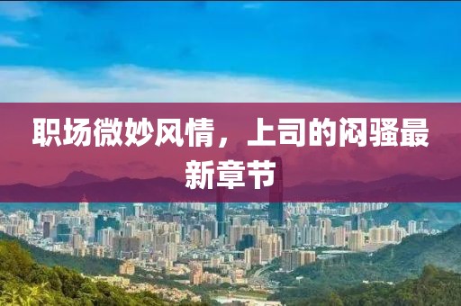 職場微妙風情，上司的悶騷最新章節