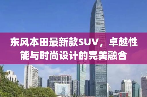 東風本田最新款SUV,卓越性能與時尚設計的完美融合