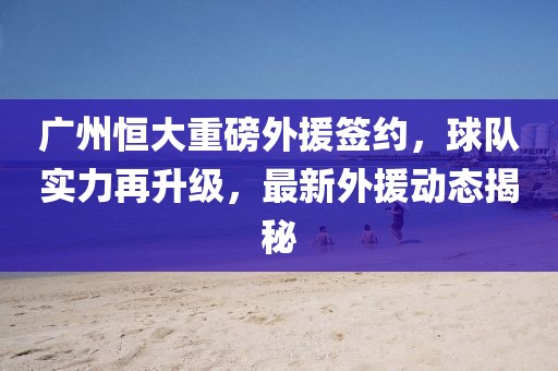 廣州恒大重磅外援簽約，球隊實力再升級，最新外援動態揭秘