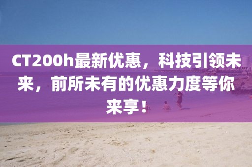 CT200h最新優(yōu)惠，科技引領(lǐng)未來，前所未有的優(yōu)惠力度等你來享！