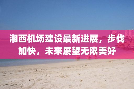 湘西機場建設最新進展,步伐加快,未來展望無限美好