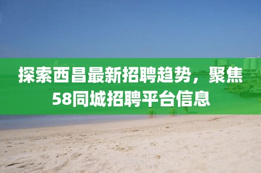 探索西昌最新招聘趨勢，聚焦58同城招聘平臺信息