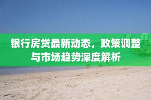 銀行房貸最新動態(tài),政策調(diào)整與市場趨勢深度解析