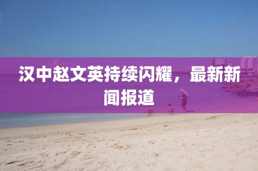 漢中趙文英持續(xù)閃耀,最新新聞報道