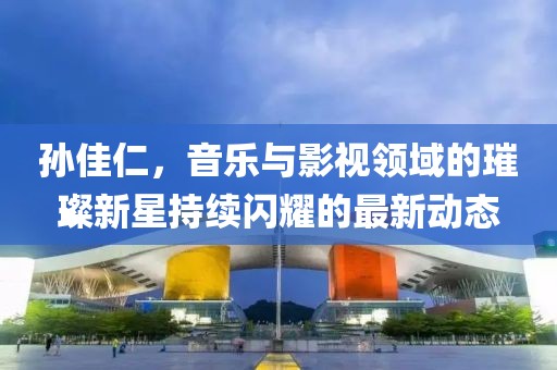 孫佳仁,音樂與影視領域的璀璨新星持續閃耀的最新動態