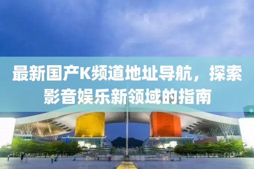 最新國產K頻道地址導航，探索影音娛樂新領域的指南