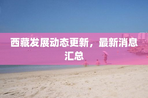 西藏發(fā)展動態(tài)更新，最新消息匯總