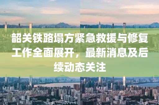 韶關鐵路塌方緊急救援與修復工作全面展開,最新消息及后續(xù)動態(tài)關注